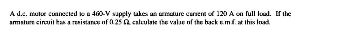 A d.c. motor connected to a 460-V supply takes an armature current of 120 A on full load. If the
armature circuit has a resistance of 0.25 2, calculate the value of the back e.m.f. at this load.
