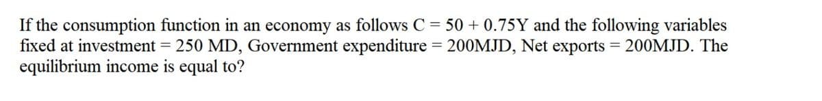 If the consumption function in an economy as follows C = 50 + 0.75Y and the following variables
fixed at investment = 250 MD, Government expenditure = 200MJD, Net exports
equilibrium income is equal to?
200MJD. The
