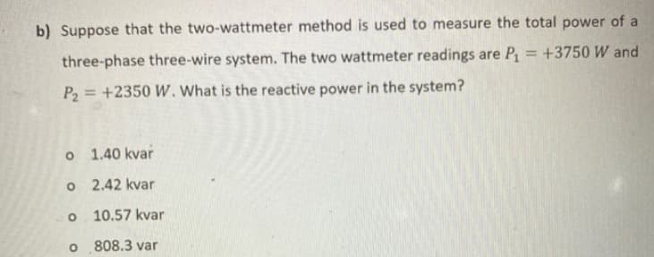 b) Suppose that the two-wattmeter method is used to measure the total power of a
three-phase three-wire system. The two wattmeter readings are P, = +3750 W and
P2 = +2350 W. What is the reactive power in the system?
%3D
1.40 kvar
o 2.42 kvar
10.57 kvar
808.3 var
