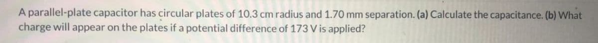 A parallel-plate capacitor has circular plates of 10.3 cm radius and 1.70 mm separation. (a) Calculate the capacitance. (b) What
charge will appear on the plates if a potential difference of 173 V is applied?
