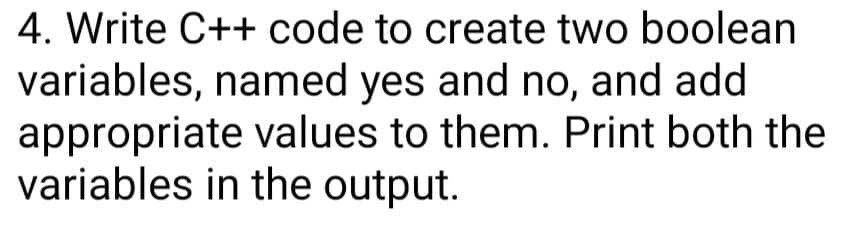 4. Write C++ code to create two boolean
variables, named yes and no, and add
appropriate values to them. Print both the
variables in the output.
