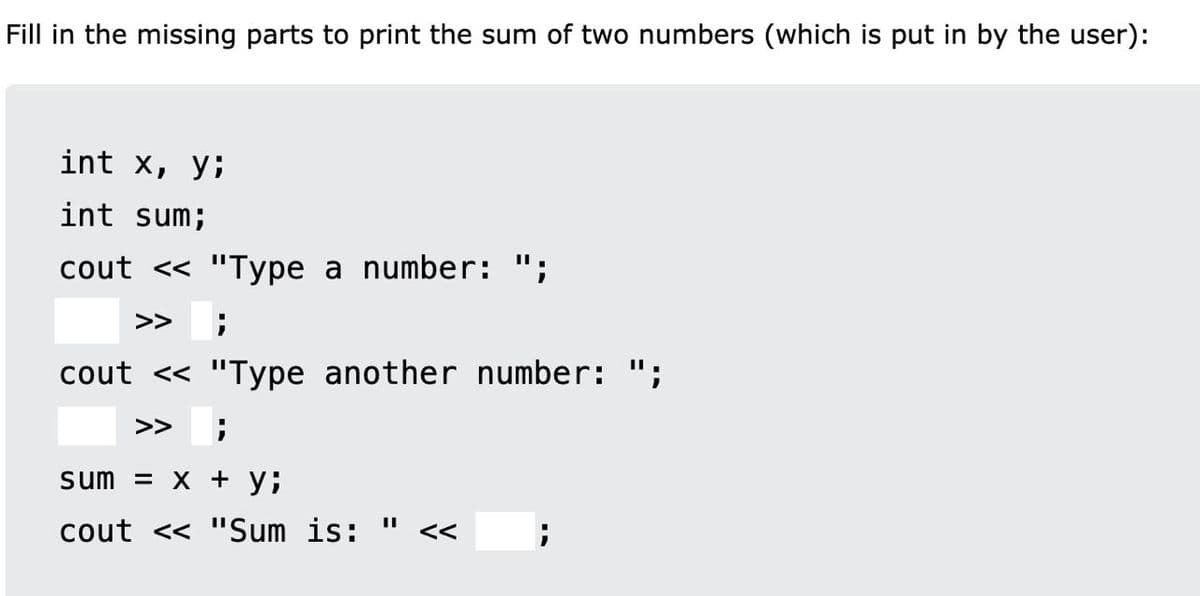 Fill in the missing parts to print the sum of two numbers (which is put in by the user):
int x, y;
int sum;
cout << "Type a number: ";
>>
cout << "Type another number: ";
%3D
>>
sum = X + y;
cout << "Sum is:
<<
