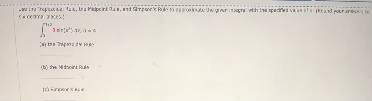 Use the Trapezoidal Rule, the Midpoint Rule, and Simpson's Rule to approximate the given integral with the specified value of n. (Round your answers to
six decimal places.)
1/2
8 sin(x²) dx, n = 4
(a) the Trapezoidal Rule
(b) the Midpoint Rule
(c) Simpson's Rule