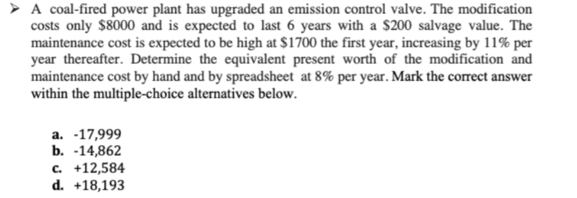 > A coal-fired power plant has upgraded an emission control valve. The modification
costs only $8000 and is expected to last 6 years with a $200 salvage value. The
maintenance cost is expected to be high at $1700 the first year, increasing by 11% per
year thereafter. Determine the equivalent present worth of the modification and
maintenance cost by hand and by spreadsheet at 8% per year. Mark the correct answer
within the multiple-choice alternatives below.
a. -17,999
b. -14,862
c. +12,584
d. +18,193
