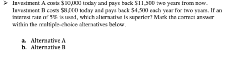 > Investment A costs $10,000 today and pays back $11,500 two years from now.
Investment B costs $8,000 today and pays back $4,500 each year for two years. If an
interest rate of 5% is used, which alternative is superior? Mark the correct answer
within the multiple-choice alternatives below.
a. Alternative A
b. Alternative B
