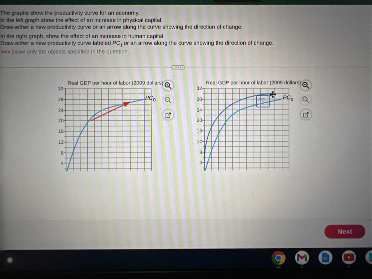 The graphs show the productivity curve for an economy.
In the left graph show the effect of an increase in physical capital.
Draw either a new productivity curve or an arrow along the curve showing the direction of change.
In the right graph, show the effect of an increase in human capital.
Draw either a new productivity curve labeled PC, or an arrow along the curve showing the direction of change.
>>> Draw only the objects specified in the question.
Real GDP per hour of labor (2009 dollars) O
32-
Real GDP per hour of labor (2009 dollars) o
32-
28-
PCo
28-
PCo
24-
24-
20-
20-
16-
16-
12-
12-
8-
8-
4-
Next
