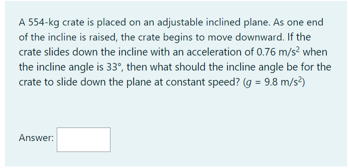 A 554-kg crate is placed on an adjustable inclined plane. As one end
of the incline is raised, the crate begins to move downward. If the
crate slides down the incline with an acceleration of 0.76 m/s2 when
the incline angle is 33°, then what should the incline angle be for the
crate to slide down the plane at constant speed? (g = 9.8 m/s?)
Answer:
