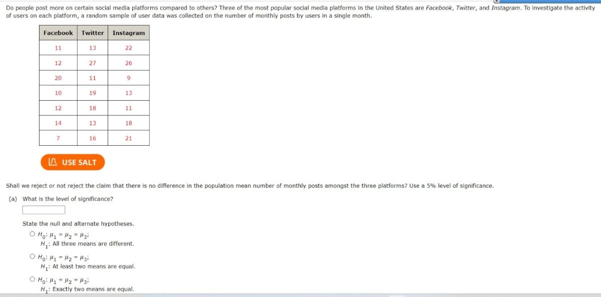 Do people post more on certain social media platforms compared to others? Three of the most popular social media platforms in the United States are Facebook, Twitter, and Instagram. To investigate the activity
of users on each platform, a random sample of user data was collected on the number of monthly posts by users in a single month.
Facebook Twitter Instagram
11
13
22
12
27
26
20
11
9
10
19
13
12
18
11
14
13
18
7
16
21
USE SALT
Shall we reject or not reject the claim that there is no difference in the population mean number of monthly posts amongst the three platforms? Use a 5% level of significance.
(a) What is the level of significance?
State the null and alternate hypotheses.
O Ho H₁ =μ₂ = Mzi
H₁: All three means are different.
Ho: H1 H2 H3i
H₁: At least two means are equal.
O Ho H1 H2 H3i
H₁: Exactly two means are equal.