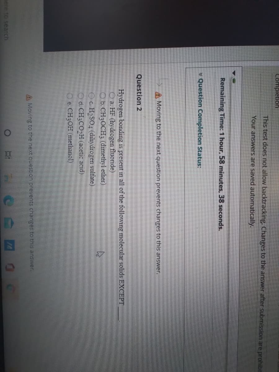 Completion
This test does not allow backtracking. Changes to the answer after submission are prohibin
Your answers are saved automatically.
Remaining Time: 1 hour, 58 minutes, 38 seconds.
v Question Completion Status:
A Moving to the next question prevents changes to this answer.
Question 2
Hydrogen bonding is present in all of the followng molecular solids EXCEPT
O a. HF (hydrogen fluoride)
O b.CH3OCH3 (dimethyl ether)
OC. H,SO4 (dihydrogen sulfate)
O d. CH3CO,H (acetic acid)
O e. CH3OH (methanol)
A Moving to the next question prevents changes to this answer.
ere to search
