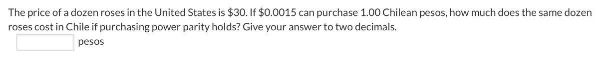 The price of a dozen roses in the United States is $30. If $0.0015 can purchase 1.00 Chilean pesos, how much does the same dozen
roses cost in Chile if purchasing power parity holds? Give your answer to two decimals.
pesos