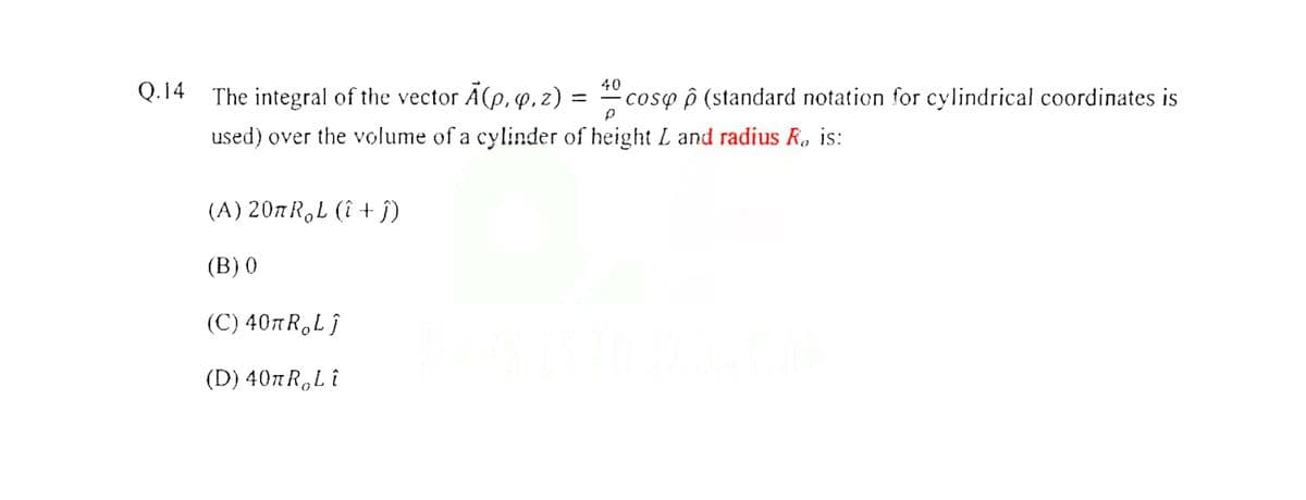 Q.14 The integral of the vector A(p, q,z) = coso p (standard notation for cylindrical coordinates is
used) over the volume of a cylinder of height L and radius R. is:
(A) 207 R,L (î + j)
(B) 0
(C) 407R,Lj
(D) 407R,Li
