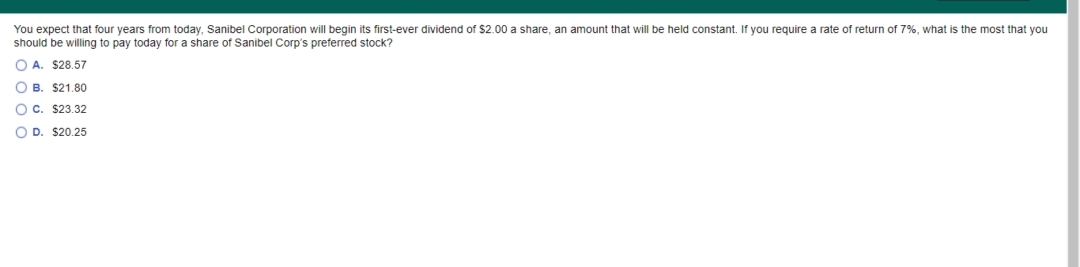 You expect that four years from today, Sanibel Corporation will begin its first-ever dividend of $2.00 a share, an amount that will be held constant. If you require a rate of return of 7%, what is the most that you
should be willing to pay today for a share of Sanibel Corp's preferred stock?
O A. $28.57
O B. $21.80
O C. $23.32
O D. $20.25
