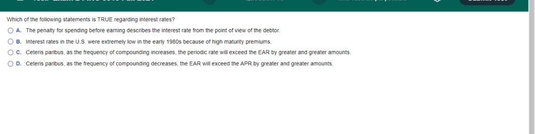 **Question:**

Which of the following statements is TRUE regarding interest rates?

**Options:**

- **A.** The penalty for spending before earning describes the interest rate from the point of view of the debtor.
  
- **B.** Interest rates in the U.S. were extremely low in the early 1980s because of high maturity premiums.
  
- **C.** Ceteris paribus, as the frequency of compounding increases, the periodic rate will exceed the EAR by greater and greater amounts.
  
- **D.** Ceteris paribus, as the frequency of compounding decreases, the EAR will exceed the APR by greater and greater amounts.