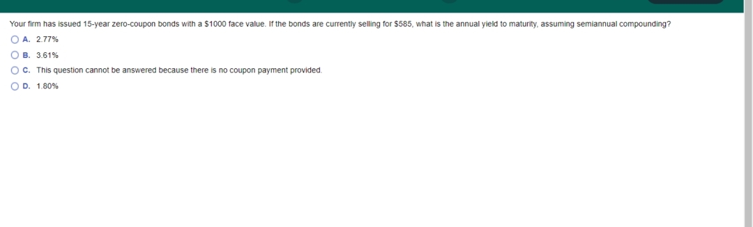 Your firm has issued 15-year zero-coupon bonds with a $1000 face value. If the bonds are currently selling for $585, what is the annual yield to maturity, assuming semiannual compounding?
O A. 2.77%
O B. 3.61%
OC. This question cannot be answered because there is no coupon payment provided.
O D. 1.80%
