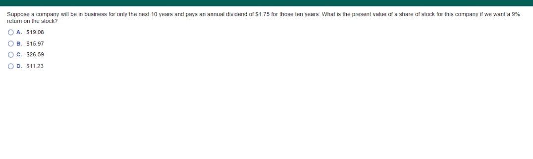 Suppose a company will be in business for only the next 10 years and pays an annual dividend of $1.75 for those ten years. What is the present value of a share of stock for this company if we want a 9%
return on the stock?
O A. $19.08
O B. $15.97
OC. $26.59
O D. $11.23
