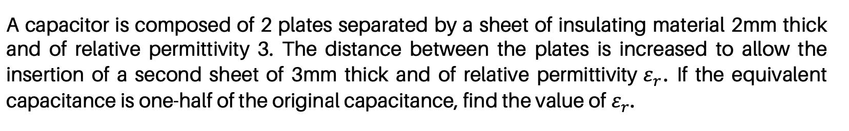 A capacitor is composed of 2 plates separated by a sheet of insulating material 2mm thick
and of relative permittivity 3. The distance between the plates is increased to allow the
insertion of a second sheet of 3mm thick and of relative permittivity ɛ,. If the equivalent
capacitance is one-half of the original capacitance, find the value of ɛr.
