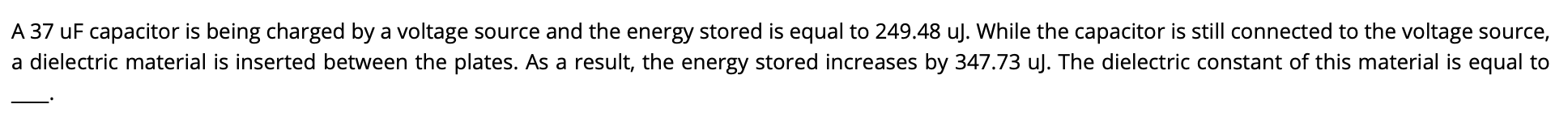 A 37 uF capacitor is being charged by a voltage source and the energy stored is equal to 249.48 uJ. While the capacitor is still connected to the voltage source,
a dielectric material is inserted between the plates. As a result, the energy stored increases by 347.73 uJ. The dielectric constant of this material is equal to
