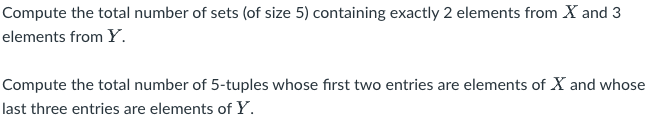 Compute the total number of sets (of size 5) containing exactly 2 elements from X and 3
elements from Y.
Compute the total number of 5-tuples whose first two entries are elements of X and whose
last three entries are elements of Y.