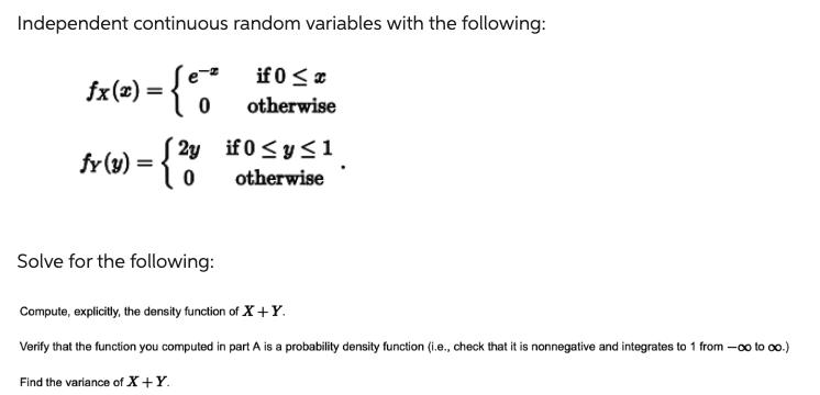 Independent continuous random variables with the following:
fx(x) = {'
= {²
if 0≤x
otherwise
0
fr (y) = {²
2y if 0 ≤ y ≤1
otherwise
0
Solve for the following:
Compute, explicitly, the density function of X+Y.
Verify that the function you computed in part A is a probability density function (i.e., check that it is nonnegative and integrates to 1 from - co to ∞o.)
Find the variance of X+Y.