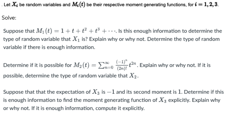 Let X; be random variables and M; (t) be their respective moment generating functions, for i = 1, 2, 3.
Solve:
Suppose that M₁ (t) = 1 +t+t² + t³+... Is this enough information to determine the
type of random variable that X₁ is? Explain why or why not. Determine the type of random
variable if there is enough information.
Determine if it is possible for M₂ (t) =
(-1)"
-0 (2n)!
possible, determine the type of random variable that X₂.
-+2n. Explain why or why not. If it is
Suppose that that the expectation of X3 is -1 and its second moment is 1. Determine if this
is enough information to find the moment generating function of X3 explicitly. Explain why
or why not. If it is enough information, compute it explicitly.