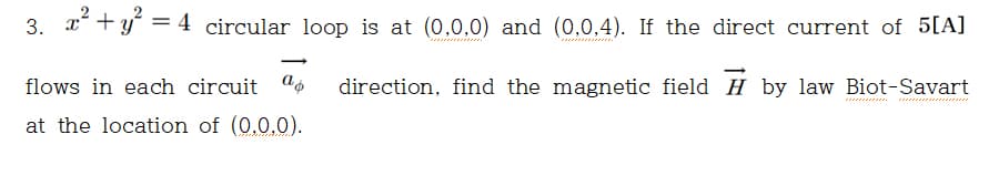 3. 2? + y? =
= 4 circular loop is at (0,0,0) and (0,0,4). If the direct current of 5[A]
%3D
flows in each circuit "o
direction, find the magnetic field H by law Biot-Savart
at the location of (0,0,0).
