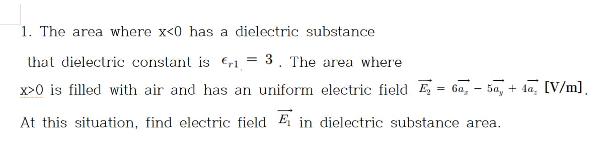 1. The area where x<0 has a dielectric substance
that dielectric constant is €,1 {
3. The area where
x>0 is filled with air and has an uniform electric field E
= 6a,
5а, + 4а, [V/m].
At this situation, find electric field Ei in dielectric substance area.
