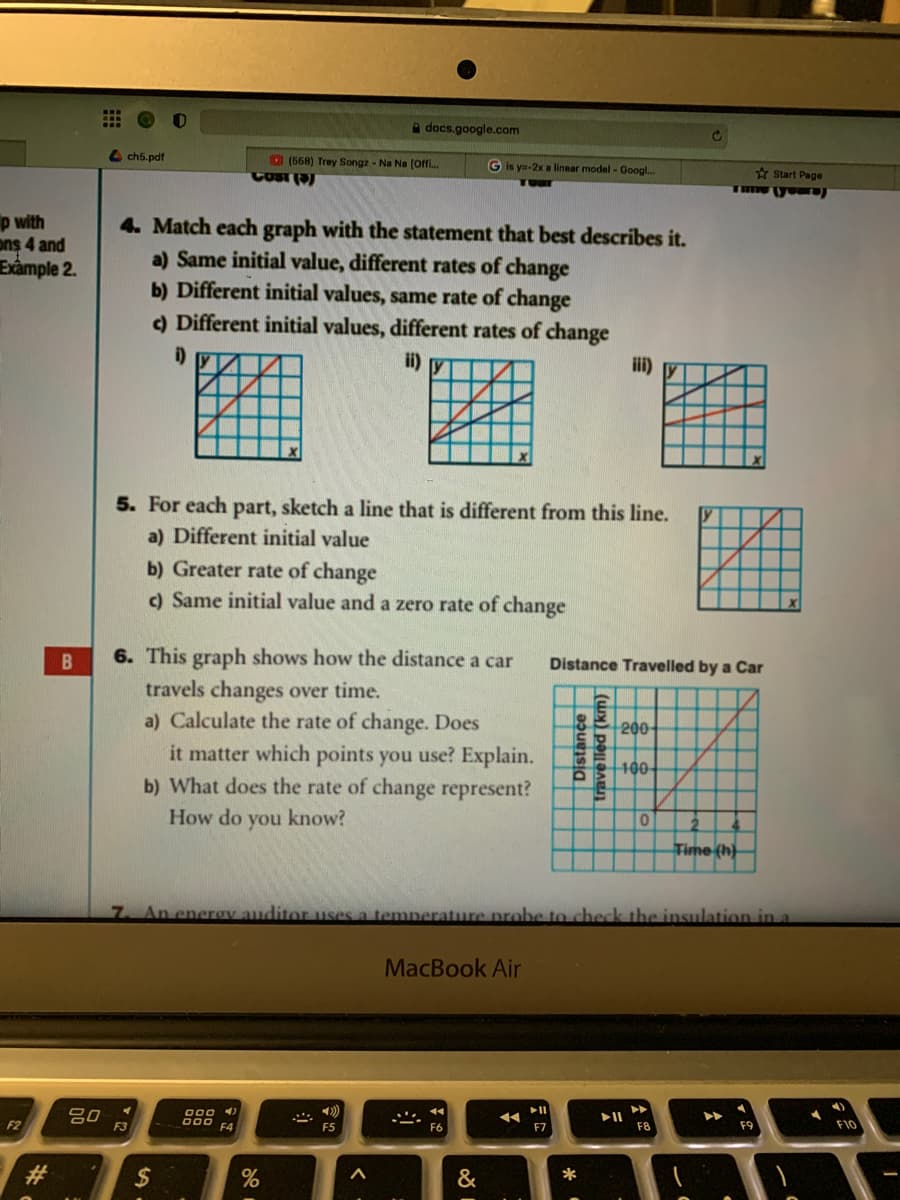 docs.google.com
4 ch5.pdf
O (558) Trey Songz - Na Na (Offi.
COBT
G is ya-2x a linear model - Googl.
A Start Page
p with
ons 4 and
Exâmple 2.
4. Match each graph with the statement that best describes it.
a) Same initial value, different rates of change
b) Different initial values, same rate of change
c) Different initial values, different rates of change
i)
ii) y
iii) y
5. For each part, sketch a line that is different from this line.
a) Different initial value
b) Greater rate of change
c) Same initial value and a zero rate of change
6. This graph shows how the distance a car
Distance Travelled by a Car
travels changes over time.
a) Calculate the rate of change. Does
it matter which points you use? Explain.
b) What does the rate of change represent?
200
100
How do you know?
Time (h)
7 An enerov auditor uses a temperature probe to check the insulation in a
MacBook Air
80
F3
F2
000 FA
F5
F7
F8
F9
F10
&
trave lled (km)
*
