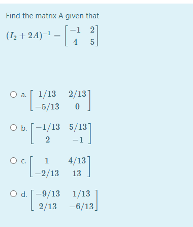 Find the matrix A given that
-1 2
]
(I2 + 2A)-
4
5
1/13 2/13]
[-5/13
Oa.
ОБ.[ -1/13 5/13
4/13]
-2/13 13
c.
O d. [-9/13 1/13
2/13 -6/13.
