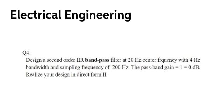 Electrical Engineering
Q4.
Design a second order IIR band-pass filter at 20 Hz center frquency with 4 Hz
bandwidth and sampling frequency of 200 Hz. The pass-band gain = 1 = 0 dB.
Realize your design in direct form II.
