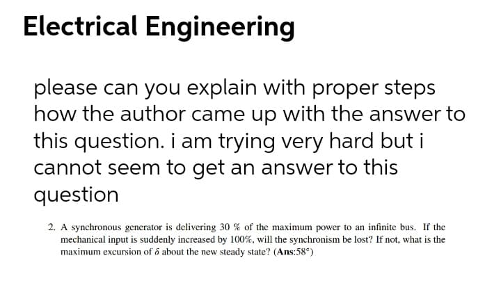 Electrical Engineering
please can you explain with proper steps
how the author came up with the answer to
this question. i am trying very hard but i
cannot seem to get an answer to this
question
2. A synchronous generator is delivering 30 % of the maximum power to an infinite bus. If the
mechanical input is suddenly increased by 100%, will the synchronism be lost? If not, what is the
maximum excursion of ổ about the new steady state? (Ans:58°)
