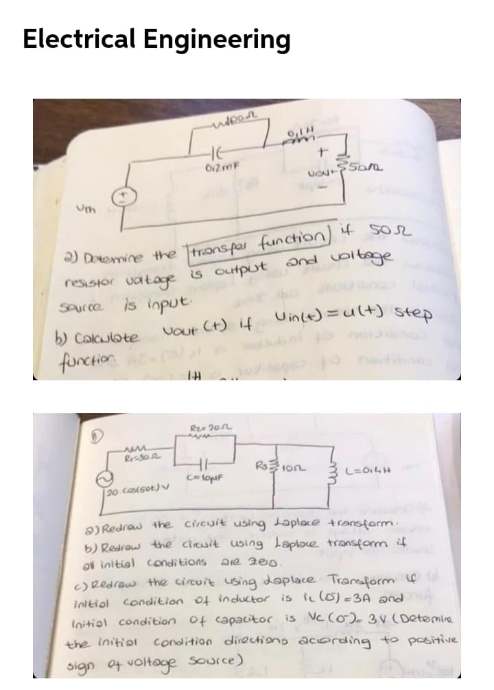 Electrical Engineering
7.
0,1H
612MF
) Detemine the Ttransper function 4 SO2
s output
and voltoge
resisior vatage
Saurce
is input
Uinle)=ult) step
Colculote
VOur Ct) if
0noi
function
CetopF
20.cosot)
a) Redraw the circuit using Laplace transform
b) Redrow the cicuit using Laplbce transform if
ON initial conditions
c)Redraw the circuit using doplace Traform if
ioltiol condition of inductor is ic (o)-3A pnd
loitiol condition of capacitor is Nc (0) 3V (Detemie
the initiol condition directions acoding to positive
sign of voltage source)
