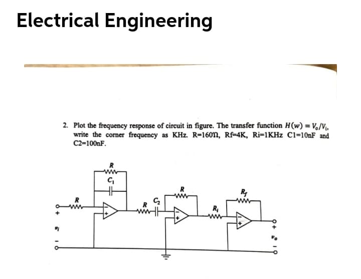 Electrical Engineering
2. Plot the frequency response of circuit in figure. The transfer function H(w) = V,/V,
write the corner frequency as KHz. R=160n, Rf-4K, Ri=1KHZ Cl=101F and
C2=100NF.
R
R
R
R
