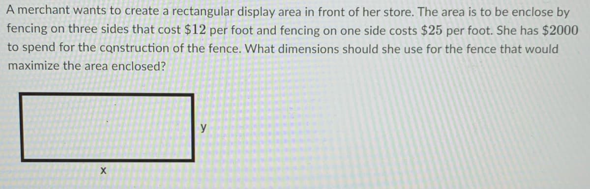 A merchant wants to create a rectangular display area in front of her store. The area is to be enclose by
fencing on three sides that cost $12 per foot and fencing on one side costs $25 per foot. She has $2000
to spend for the construction of the fence. What dimensions should she use for the fence that would
maximize the area enclosed?
y
