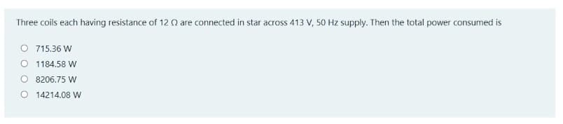 Three coils each having resistance of 12 Q are connected in star across 413 V, 50 Hz supply. Then the total power consumed is
OSs
O 715.36 W
O 1184.58 W
O 8206.75 W
O 14214.08 W
