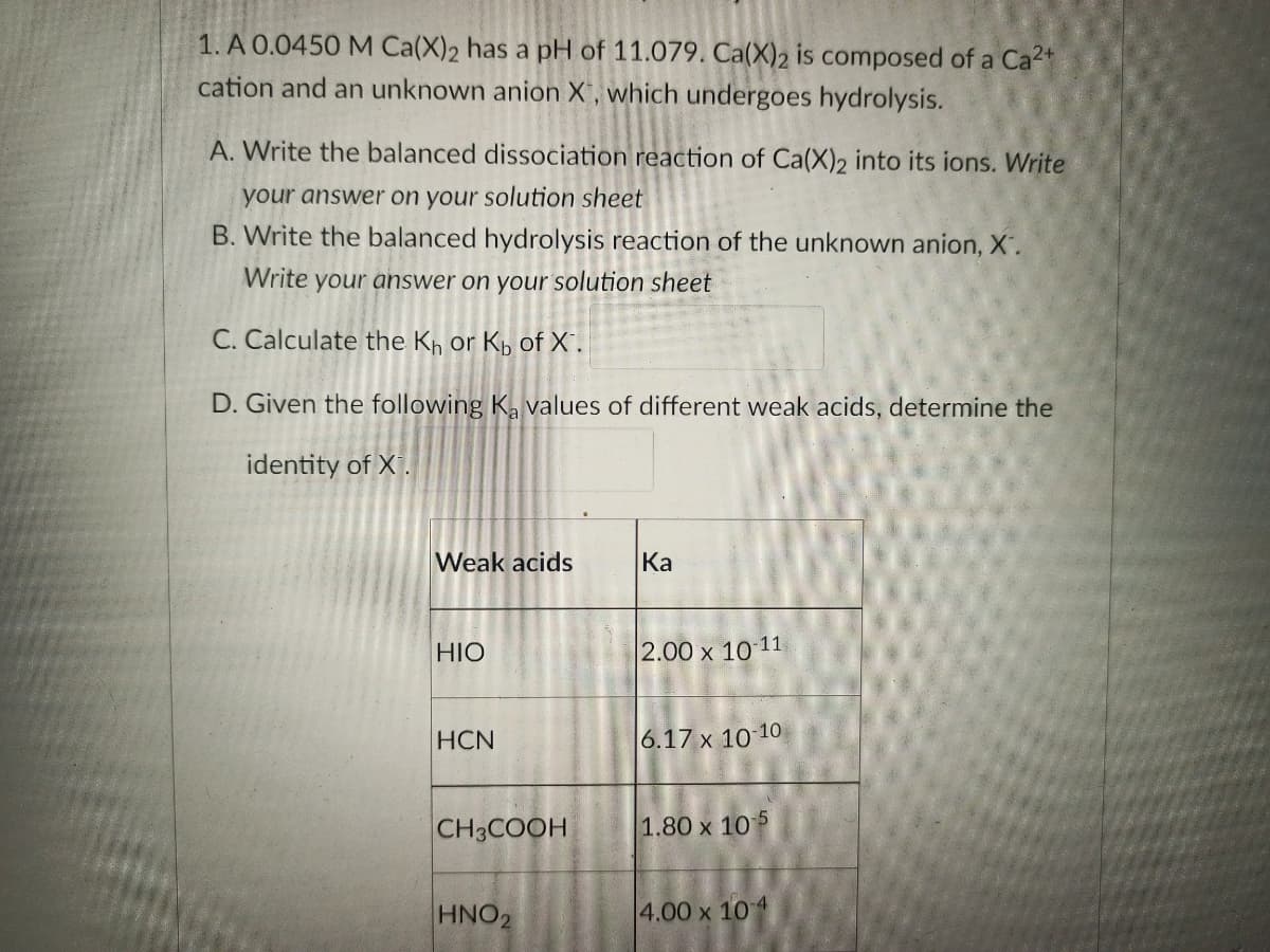 1. A 0.0450 M Ca(X)2 has a pH of 11.079. Ca(X)2 is composed of a Ca²+
cation and an unknown anion X, which undergoes hydrolysis.
A. Write the balanced dissociation reaction of Ca(X)2 into its ions. Write
your answer on your solution sheet
B. Write the balanced hydrolysis reaction of the unknown anion, X.
Write your answer on your solution sheet
C. Calculate the Kh or Kb of X".
D. Given the following Ka values of different weak acids, determine the
identity of X.
Weak acids
Ka
HIO
2.00 x 10-11
HCN
6.17 x 10-10
CH3COOH
1.80 x 105
HNO₂
4.00 x 10-4