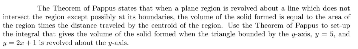 The Theorem of Pappus states that when a plane region is revolved about a line which does not
intersect the region except possibly at its boundaries, the volume of the solid formed is equal to the area of
the region times the distance traveled by the centroid of the region. Use the Theorem of Pappus to set-up
the integral that gives the volume of the solid formed when the triangle bounded by the y-axis, y = 5, and
y = 2x + 1 is revolved about the y-axis.