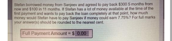 Stefan borrowed money from Sanjeev and agreed to pay back $300 5 months from
now and $100 in 11 months. If Stefan has a lot of money available at the time of the
first payment and wants to pay back the loan completely at that point, how much
money would Stefan have to pay Sanjeev if money could earn 7.75%? For full marks
your answer(s) should be rounded to the nearest cent.
Full Payment Amount = $ 0.00
%3D
