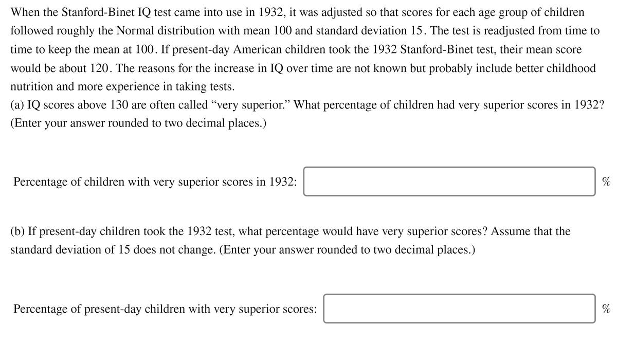 When the Stanford-Binet IQ test came into use in 1932, it was adjusted so that scores for each age group of children
followed roughly the Normal distribution with mean 100 and standard deviation 15. The test is readjusted from time to
time to keep the mean at 100. If present-day American children took the 1932 Stanford-Binet test, their mean score
would be about 120. The reasons for the increase in IQ over time are not known but probably include better childhood
nutrition and more experience in taking tests.
(a) IQ scores above 130 are often called "very superior." What percentage of children had very superior scores in 1932?
(Enter your answer rounded to two decimal places.)
Percentage of children with very superior scores in 1932:
%
(b) If present-day children took the 1932 test, what percentage would have very superior scores? Assume that the
standard deviation of 15 does not change. (Enter your answer rounded to two decimal places.)
Percentage of present-day children with very superior scores:
%
