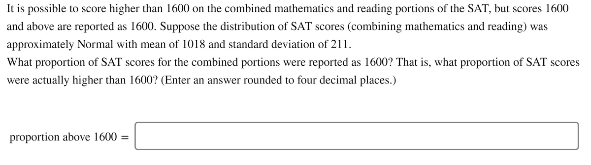 It is possible to score higher than 1600 on the combined mathematics and reading portions of the SAT, but scores 1600
and above are reported as 1600. Suppose the distribution of SAT scores (combining mathematics and reading) was
approximately Normal with mean of 1018 and standard deviation of 211.
What proportion of SAT scores for the combined portions were reported as 1600? That is, what proportion of SAT scores
were actually higher than 1600? (Enter an answer rounded to four decimal places.)
proportion above 1600 =
