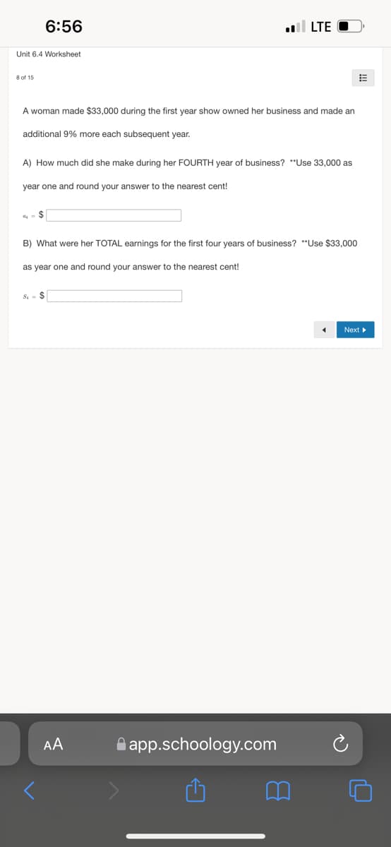 6:56
ll LTE
Unit 6.4 Worksheet
8 of 15
A woman made $33,000 during the first year show owned her business and made an
additional 9% more each subsequent year.
A) How much did she make during her FOURTH year of business? **Use 33,000 as
year one and round your answer to the nearest cent!
B) What were her TOTAL earnings for the first four years of business? **Use $33,000
as year one and round your answer to the nearest cent!
S - $
Next
AA
A app.schoology.com
