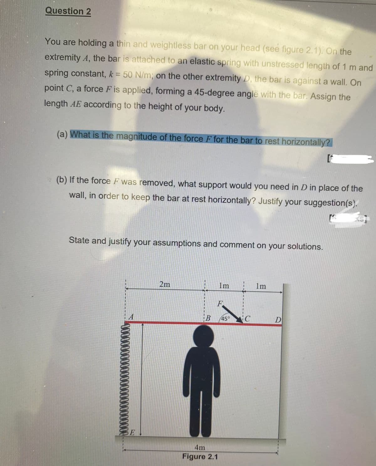 Question 2
You are holding a thin and weightless bar on your head (see figure 2.1). On the
extremity A, the bar is attached to an elastic spring with unstressed length of 1 m and
spring constant, k = 50 N/m; on the other extremity D, the bar is against a wall. On
point C, a force F is applied, forming a 45-degree angle with the bar. Assign the
length AE according to the height of your body.
(a) What is the magnitude of the force F for the bar to rest horizontally?
(b) If the force F was removed, what support would you need in D in place of the
wall, in order to keep the bar at rest horizontally? Justify your suggestion(s).
State and justify your assumptions and comment on your solutions.
2m
1m
1m
000000000
F
B 45°
4m
Figure 2.1
C
D