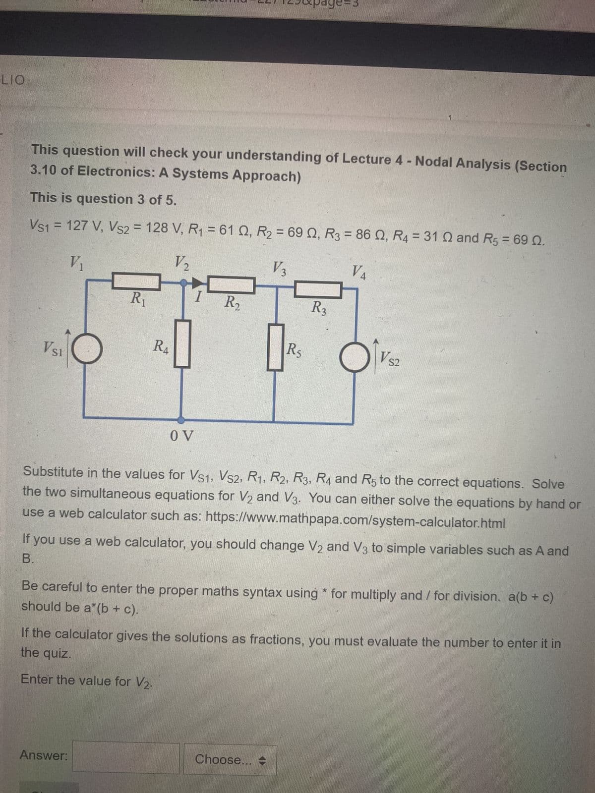 LIO
This question will check your understanding of Lecture 4 - Nodal Analysis (Section
3.10 of Electronics: A Systems Approach)
VS1 = 127 V, VS2 = 128 V, R₁ = 61 02, R₂ = 69 02, R3 = 86 , R4 = 31 Q and R5 = 69 Q.
This is question 3 of 5.
V₂
V 3
V₁
VSI
R₁
RA
OV
R₂
Answer:
R5
R3
1
V4
VS2
Substitute in the values for VS1, VS2, R1, R2, R3, R4 and R5 to the correct equations. Solve
the two simultaneous equations for V₂ and V3. You can either solve the equations by hand or
use a web calculator such as: https://www.mathpapa.com/system-calculator.html
Choose... -
If you use a web calculator, you should change V2 and V3 to simple variables such as A and
B.
Be careful to enter the proper maths syntax using* for multiply and / for division. a(b + c)
should be a*(b + c).
If the calculator gives the solutions as fractions, you must evaluate the number to enter it in
the quiz.
Enter the value for V₂.