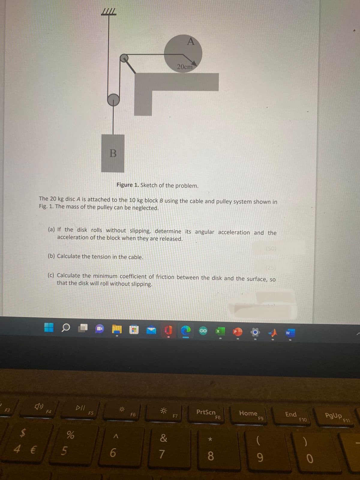 F3
LA
3
$
4 €
Figure 1. Sketch of the problem.
The 20 kg disc A is attached to the 10 kg block B using the cable and pulley system shown in
Fig. 1. The mass of the pulley can be neglected.
(b) Calculate the tension in the cable.
(a) If the disk rolls without slipping, determine its angular acceleration and the
acceleration of the block when they are released.
(50)
▬
F4
B
(25)
(c) Calculate the minimum coefficient of friction between the disk and the surface, so
that the disk will roll without slipping.
DII
95
%
F5
6
O
F6
&
A
20cm
88
7
F7
PrtScn
8
F8
Home
F9
9
End
F10
)
0
PgUp
F11