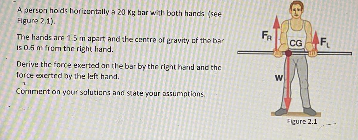 A person holds horizontally a 20 Kg bar with both hands (see
Figure 2.1).
The hands are 1.5 m apart and the centre of gravity of the bar
is 0.6 m from the right hand.
Derive the force exerted on the bar by the right hand and the
force exerted by the left hand.
Comment on your solutions and state your assumptions.
FR
W
CG
Figure 2.1
FL