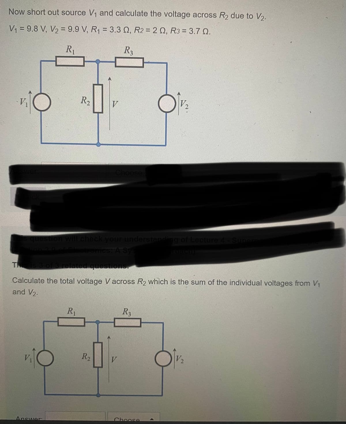 Now short out source V₁ and calculate the voltage across R₂ due to V₂.
V₁ = 9.8 V, V₂ = 9.9 V, R₁ = 3.3 Q, R2 = 2 Q, R3 = 3.7 Q.
R₁
R3
V₁
swer:
eck
R₂
is question will check your understanding of Lecture 4 - Superpo
vion 3.9 of Electronics: A Sys
Answer:
This is 3 of 3 related questions.
Calculate the total voltage Vacross R₂ which is the sum of the individual voltages from V₁
and V₂.
R₁
Choose.
R₂
R3
V 2