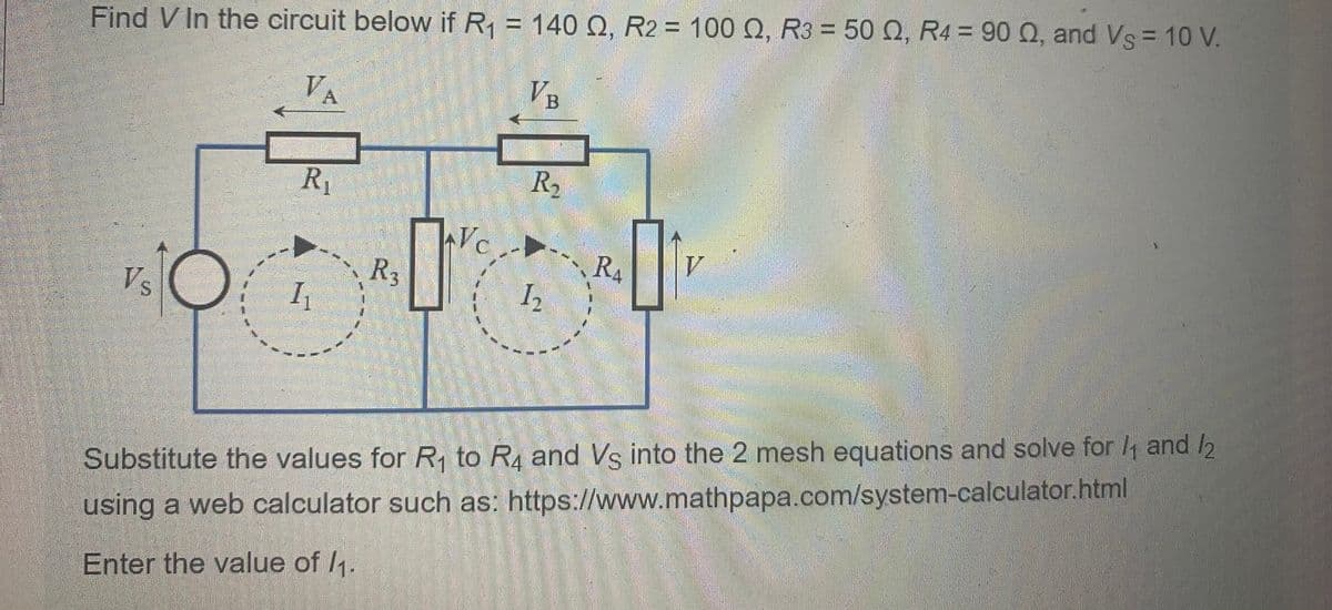 Find V In the circuit below if R₁ = 140 Q, R2 = 100 Q, R3 = 50 Q, R4 = 90 92, and Vs = 10 V.
VA
VB
Vs
R₁
I₁
R3
R₂
1₂
2
RA
01
V
Substitute the values for R₁ to R4 and Vs into the 2 mesh equations and solve for 1₁ and 12
using a web calculator such as: https://www.mathpapa.com/system-calculator.html
Enter the value of /₁.