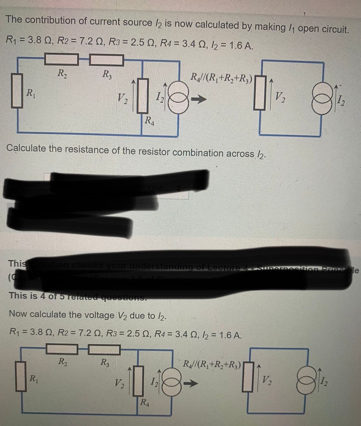 The contribution of current source /2 is now calculated by making /₁ open circuit.
R₁ = 3.8 Q, R2 = 7.2 0, R3 = 2.5 Q, R4 = 3.4 , /2 = 1.6 A.
R₁
R₂
R3
R₁
R₂
V₂
10
Calculate the resistance of the resistor combination across /2.
R3
R₁
This is 4 of 5 related questions.
Now calculate the voltage V₂ due to /2.
R₁ = 3.8 Q, R2 = 7.2 Q, R3 = 2.5 Q, R4 = 3.4 Q2, /2 = 1.6 A.
V₂
oose.
This uestion checks your understanding of Lecture 4 - superposition Principle
R//(R₁+R₂+R₂)
10
RA
01
R//(R₁+R₂+R₂)
V₂
V₂