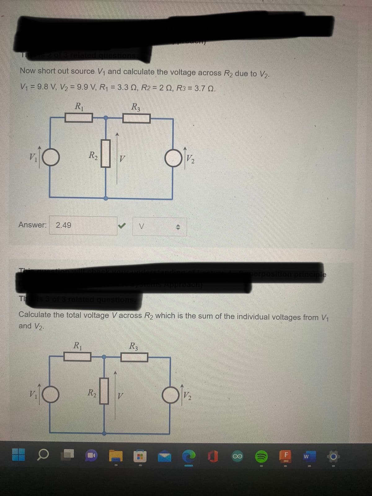 is 2 of 3 related questions.
Now short out source V₁ and calculate the voltage across R₂ due to V₂.
V₁ = 9.8 V, V₂ = 9.9 V, R₁ = 3.3 Q, R2 = 2 Q, R3 = 3.7 0.
R₁
R3
A
Answer: 2.49
R₂
R₁
V
R₂
V
V
R3
PGHT
<T>
This is 3 of 3 related questions.
Calculate the total voltage Vacross R₂ which is the sum of the individual voltages from V₁
and V₂.
V2₂
Approach)
C
perposition principle
OO
9
F
360
W