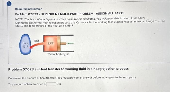 Required information
Problem 07.023 - DEPENDENT MULTI-PART PROBLEM - ASSIGN ALL PARTS
NOTE: This is a multi-part question. Once an answer is submitted, you will be unable to return to this part.
During the isothermal heat rejection process of a Carnot cycle, the working fluid experiences an entropy change of -0.61
Btu/R. The temperature of the heat sink is 95°F.
Heat
95°F
O
Sink
95°F
Carnot heat engine
Problem 07.023.a - Heat transfer to working fluid in a heat rejection process
Determine the amount of heat transfer. (You must provide an answer before moving on to the next part.)
The amount of heat transfer is |
Btu.