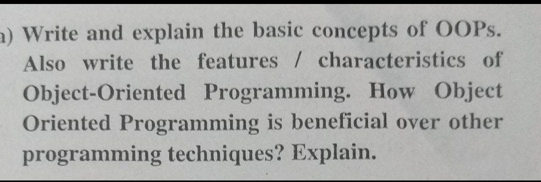 a) Write and explain the basic concepts of OOPS.
Also write the features / characteristics of
Object-Oriented Programming. How Object
Oriented Programming is beneficial over other
programming techniques? Explain.
